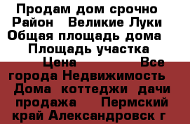 Продам дом срочно › Район ­ Великие Луки › Общая площадь дома ­ 48 › Площадь участка ­ 1 700 › Цена ­ 150 000 - Все города Недвижимость » Дома, коттеджи, дачи продажа   . Пермский край,Александровск г.